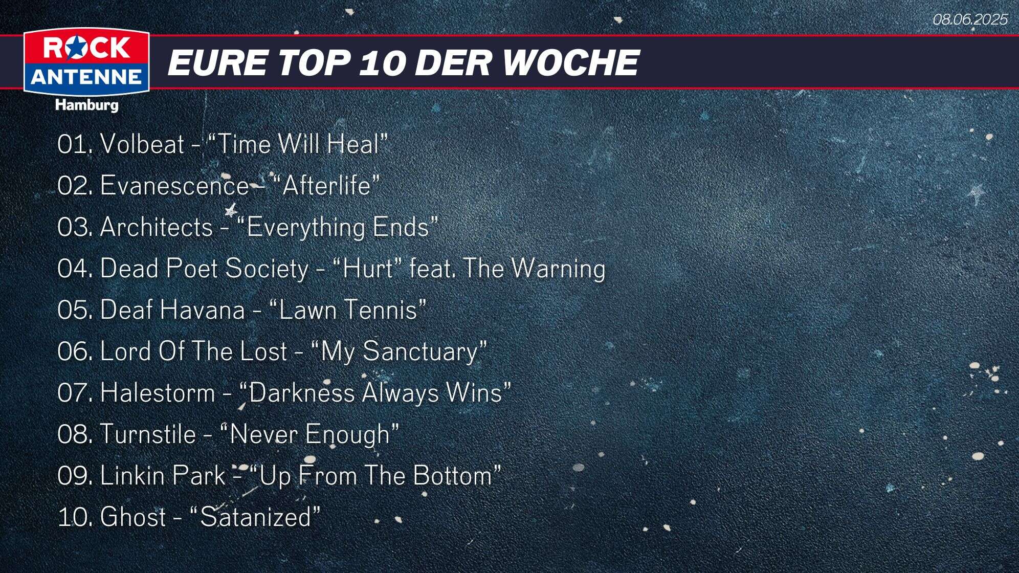 Die Top 10 vom 08.06.2025: 01. Volbeat - “Time Will Heal” 02. Evanescence - “Afterlife” 03. Architects - “Everything Ends” 04. Dead Poet Society - “Hurt” feat. The Warning 05. Deaf Havana - “Lawn Tennis” 06. Lord Of The Lost - “My Sanctuary” 07. Halestorm - “Darkness Always Wins” 08. Turnstile - “Never Enough” 09. Linkin Park - “Up From The Bottom” 10. Ghost - “Satanized”