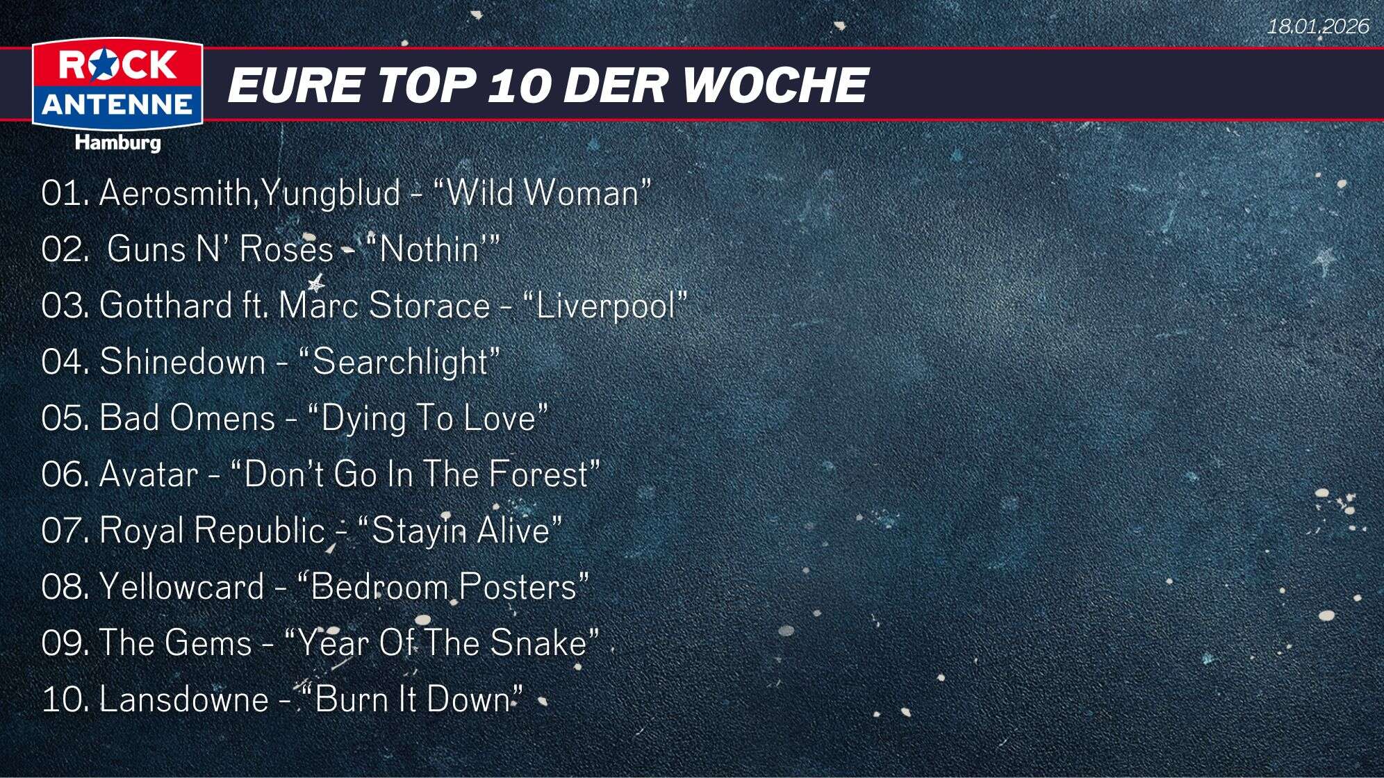 Die Top 10 vom 18.01.2026: 01. Aerosmith,Yungblud - “Wild Woman” 02.  Guns N’ Roses - “Nothin’” 03. Gotthard ft. Marc Storace - “Liverpool” 04. Shinedown - “Searchlight” 05. Bad Omens - “Dying To Love”  06. Avatar - “Don’t Go In The Forest” 07. Royal Republic - “Stayin Alive” 08. Yellowcard - “Bedroom Posters”  09. The Gems - “Year Of The Snake” 10. Lansdowne - “Burn It Down”