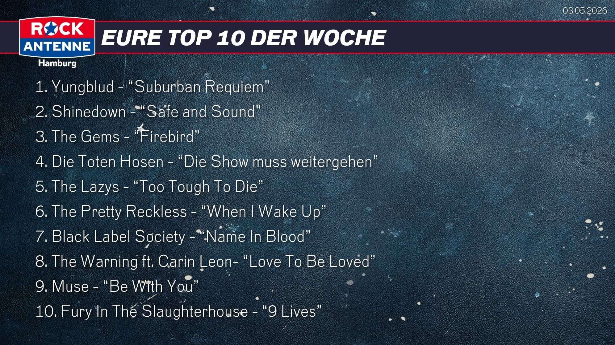 Die Top 10 vom 03.05.2026: 1. Yungblud - “Suburban Requiem” 2. Shinedown - “Safe and Sound” 3. The Gems - “Firebird” 4. Die Toten Hosen - “Die Show muss weitergehen” 5. The Lazys - “Too Tough To Die” 6. The Pretty Reckless - “When I Wake Up” 7. Black Label Society - “Name In Blood” 8. The Warning ft. Carin Leon- “Love To Be Loved” 9. Muse - “Be With You” 10. Fury In The Slaughterhouse - “9 Lives”