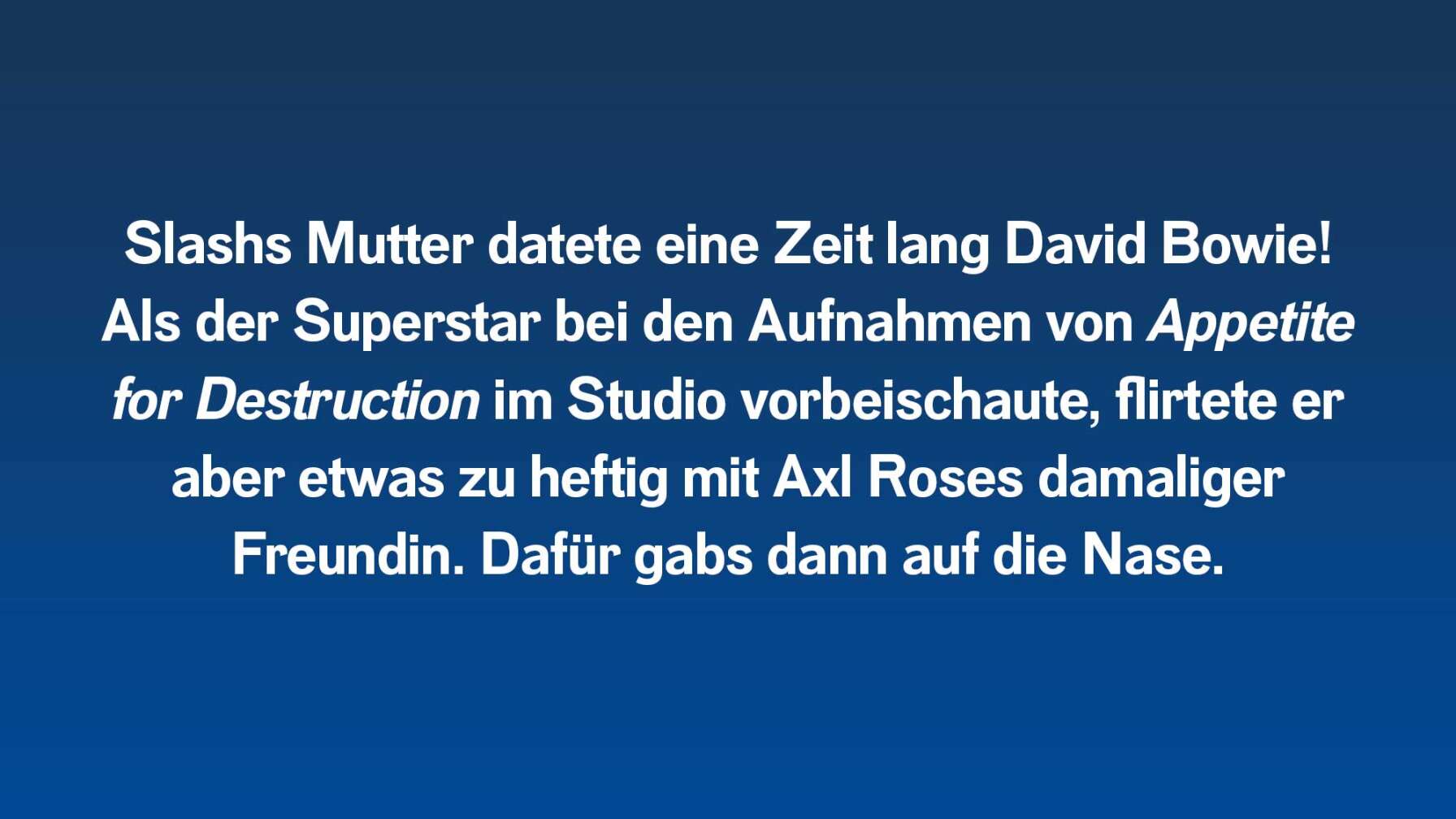 Slashs Mutter datete eine Zeit lang David Bowie! Als der Superstar bei den Aufnahmen von Appetite for Destruction im Studio vorbeischaute, flirtete er aber etwas zu heftig mit Axl Roses damaliger Freundin. Dafür gabs dann auf die Nase.