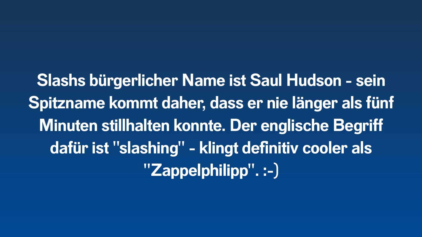 Slashs bürgerlicher Name ist Saul Hudson - sein Spitzname kommt daher, dass er nie länger als fünf Minuten stillhalten konnte. Der englische Begriff dafür ist "slashing" - klingt definitiv cooler als "Zappelphilipp". :-)