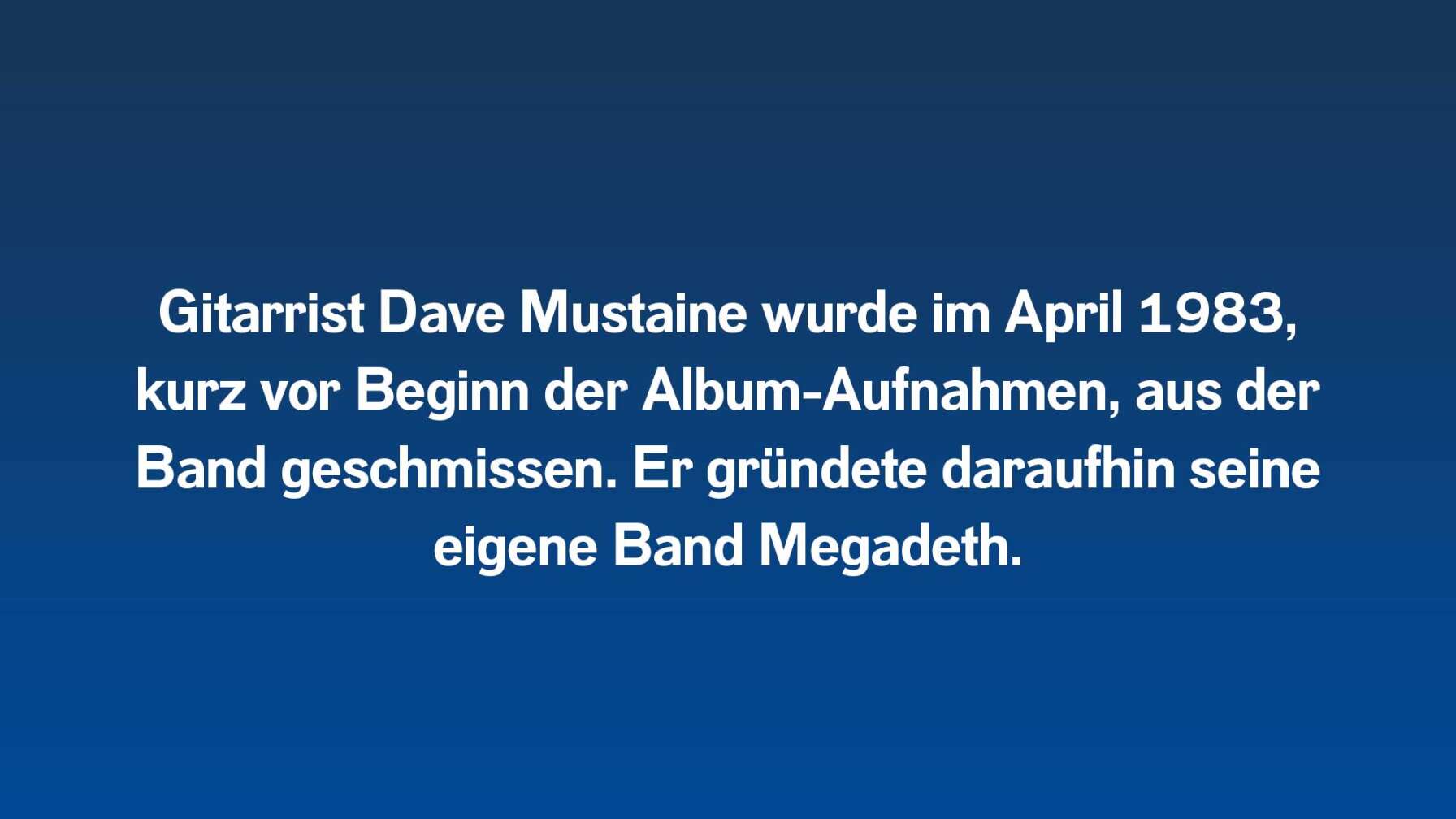 Gitarrist Dave Mustaine wurde im April 1983, kurz vor Beginn der Album-Aufnahmen, aus der Band geschmissen. Er gründete daraufhin seine eigene Band Megadeth.