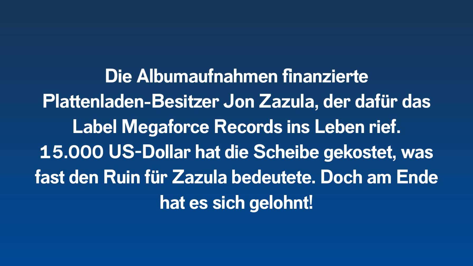 Die Albumaufnahmen finanzierte Plattenladen-Besitzer Jon Zazula, der dafür das Label Megaforce Records ins Leben rief. 15.000 US-Dollar hat die Scheibe gekostet, was fast den Ruin für Zazula bedeutete. Doch am Ende hat es sich gelohnt!