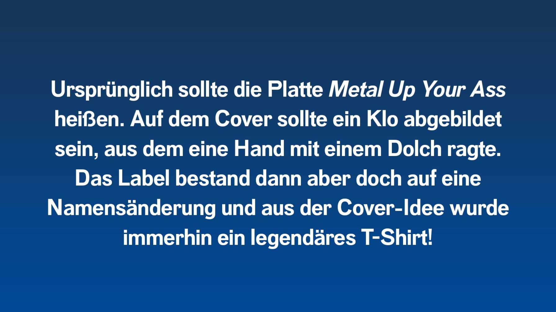 Ursprünglich sollte die Platte Metal Up Your Ass heißen. Auf dem Cover sollte ein Klo abgebildet sein, aus dem eine Hand mit einem Dolch ragte. Das Label bestand dann aber doch auf eine Namensänderung und aus der Cover-Idee wurde immerhin ein legendäres T-Shirt!