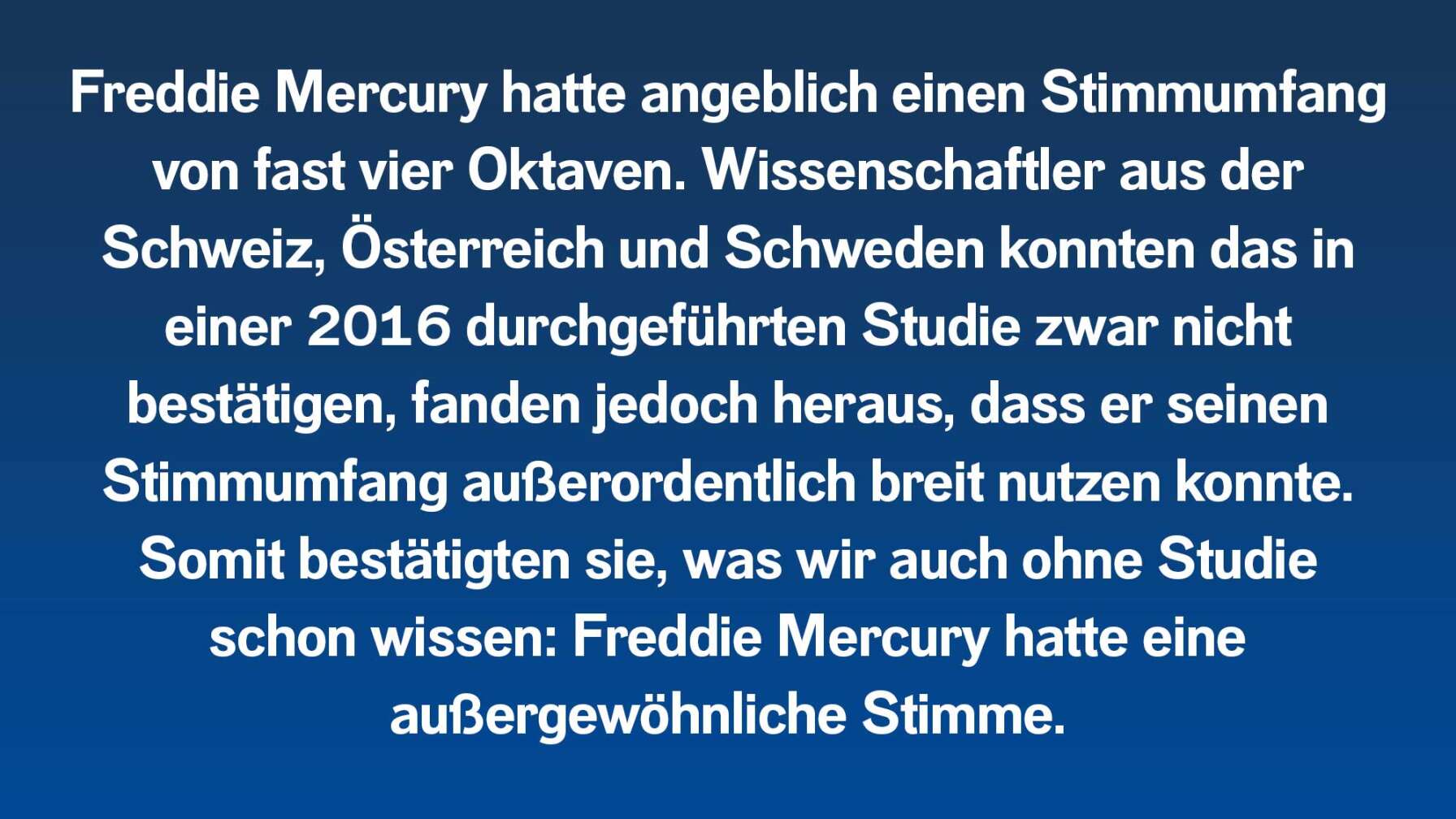 Freddie Mercury hatte angeblich einen Stimmumfang von fast vier Oktaven. Wissenschaftler aus der Schweiz, Österreich und Schweden konnten das in einer 2016 durchgeführten Studie zwar nicht bestätigen, fanden jedoch heraus, dass er seinen Stimmumfang außerordentlich breit nutzen konnte. Somit bestätigten sie, was wir auch ohne Studie schon wissen: Freddie Mercury hatte eine außergewöhnliche Stimme.