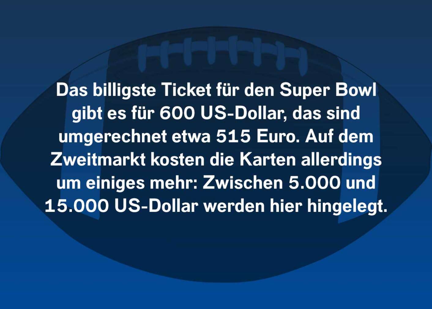 Das billigste Ticket für den Super Bowl gibt es für 600 US-Dollar, das sind umgerechnet etwa 515 Euro. Auf dem Zweitmarkt kosten die Karten allerdings um einiges mehr: Zwischen 5.000 und 15.000 US-Dollar werden hier hingelegt.
