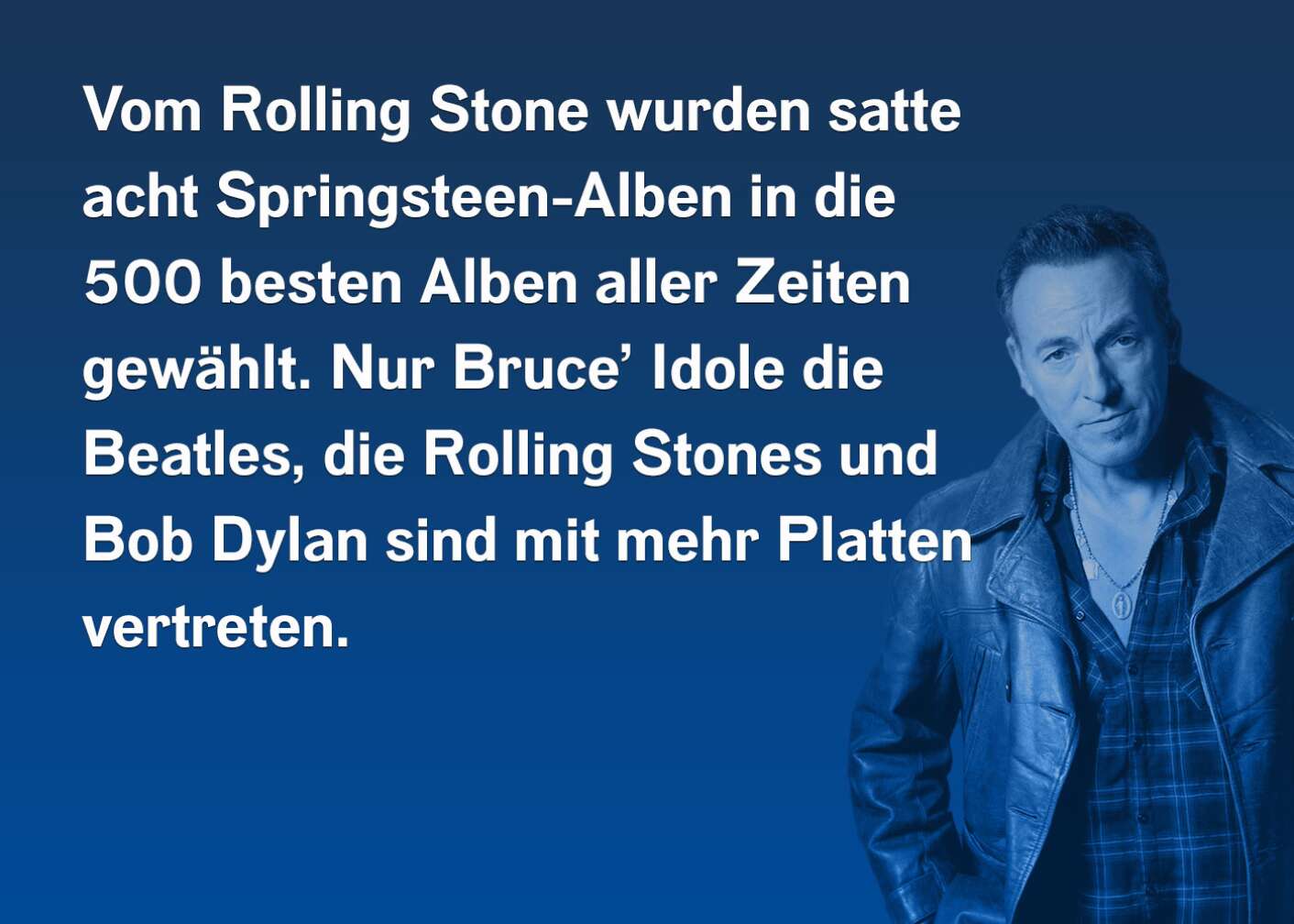 Vom Rolling Stone wurden satte acht Springsteen-Alben in die 500 besten Alben aller Zeiten gewählt. Nur Bruce' Idole die Beatles, die Rolling Stones und Bob Dylan sind mit mehr Platten vertreten.