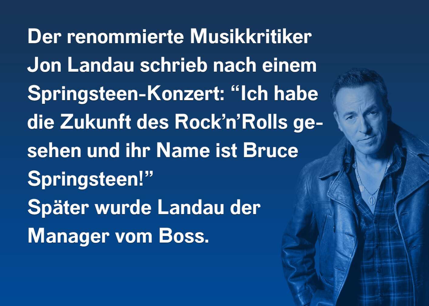 Der renommierte Musikkritiker Jon Landau schrieb nach einem Springsteen-Konzert: "Ich habe die Zukunft des Rock'n'Rolls gesehen und ihr Name ist Bruce Springsteen!" Später wurde Landau der Manager vom Boss.