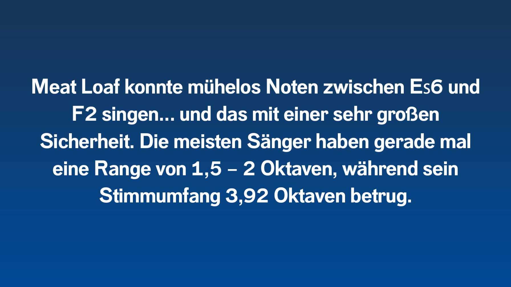 Meat Loaf konnte mühelos Noten zwischen E♭6 und F2 singen…und das mit einer sehr großen Sicherheit. Die meisten Sänger haben gerade mal eine Range von 1,5 – 2 Oktaven, während sein Stimmumfang 3,92 Oktaven betrugen