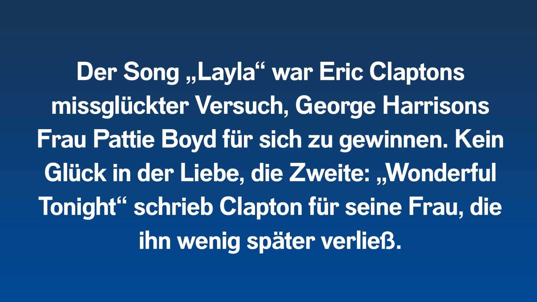 Der Song „Layla“ war Eric Claptons missglückter Versuch, George Harrisons Frau Pattie Boyd für sich zu gewinnen. Kein Glück in der Liebe, die Zweite: „Wonderful Tonight“ schrieb Clapton für seine Frau, die ihn wenig später verließ.