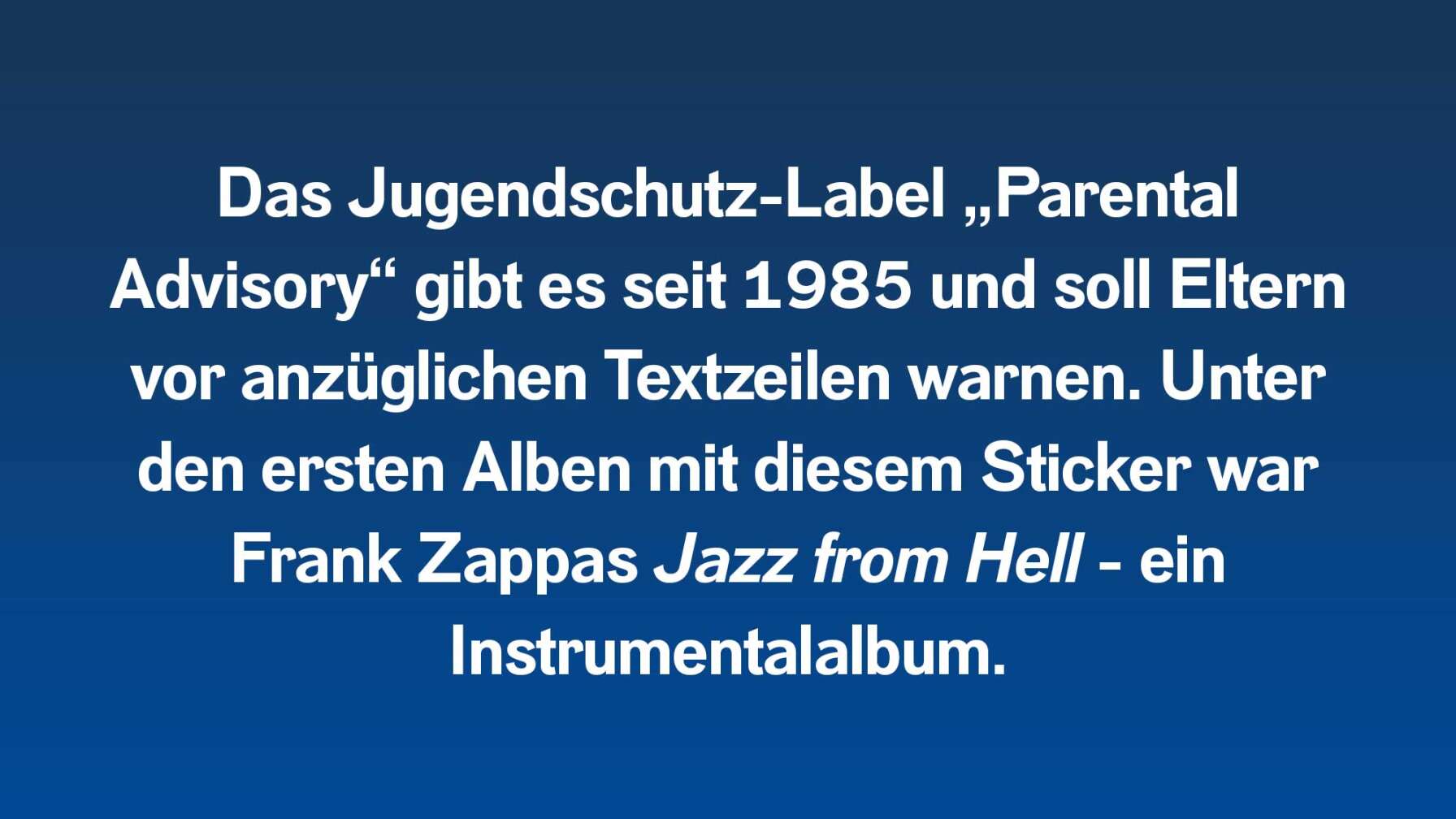 Das Jugendschutz-Label „Parental Advisory“ gibt es seit 1985 und soll Eltern vor anzüglichen Textzeilen warnen. Unter den ersten Alben mit diesem Sticker war Frank Zappas Jazz from Hell - ein Instrumentalalbum.
