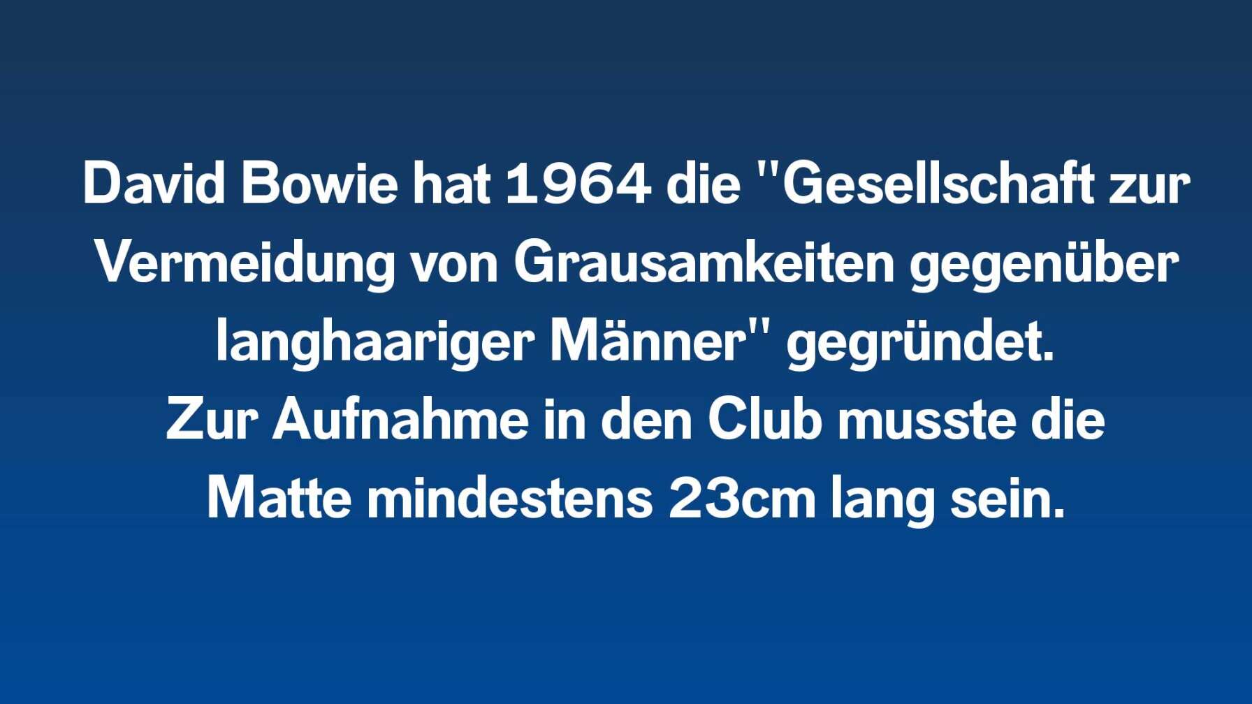 David Bowie hat 1964 die "Gesellschaft zur Vermeidung von Grausamkeiten gegenüber langhaariger Männer" gegründet.  Zur Aufnahme in den Club musste die  Matte mindestens 23cm lang sein.