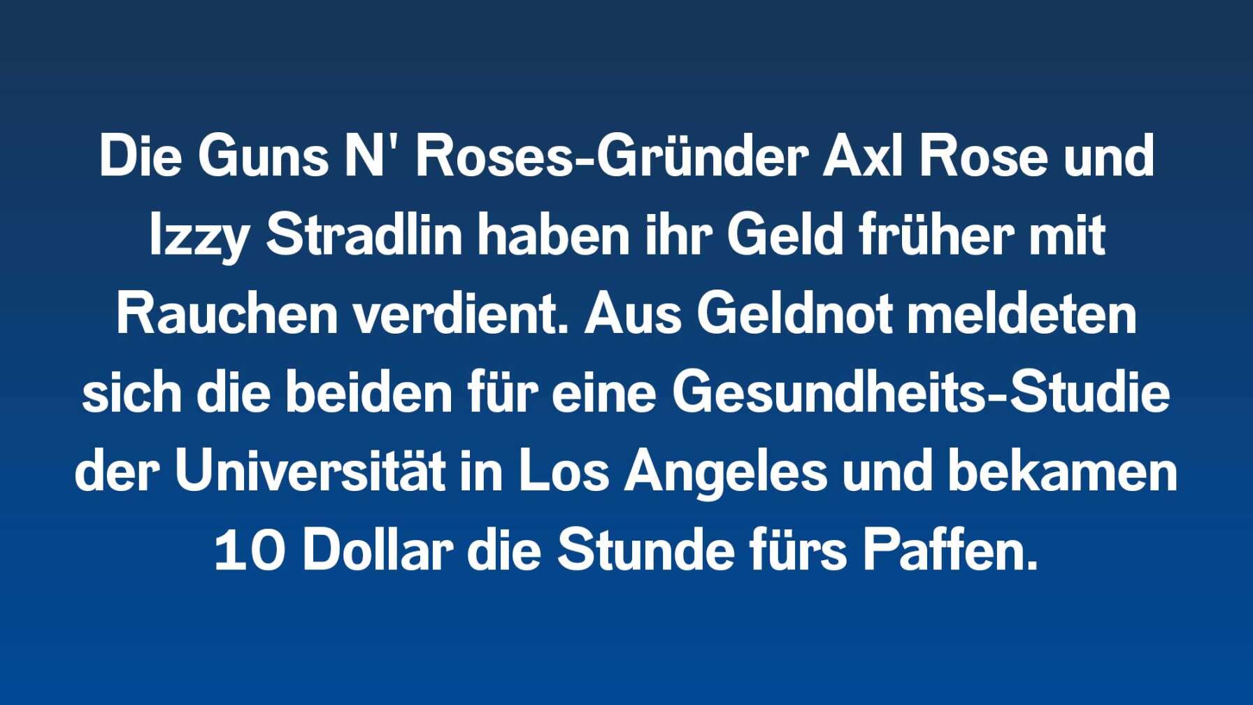 Die Guns N' Roses-Gründer Axl Rose und Izzy Stradlin haben ihr Geld früher mit Rauchen verdient. Aus Geldnot meldeten sich die beiden für eine Gesundheits-Studie der Universität in Los Angeles und bekamen 10 Dollar die Stunde fürs Paffen.