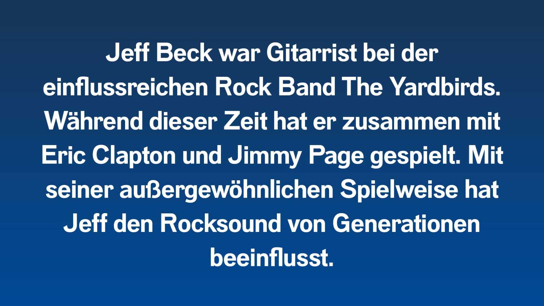 Jeff Beck war Gitarrist bei der einflussreichen Rock Band The Yardbirds. Während dieser Zeit hat er zusammen mit Eric Clapton und Jimmy Page gespielt. Mit seiner außergewöhnlichen Spielweise hat Jeff den Rocksound von Generationen beeinflusst.