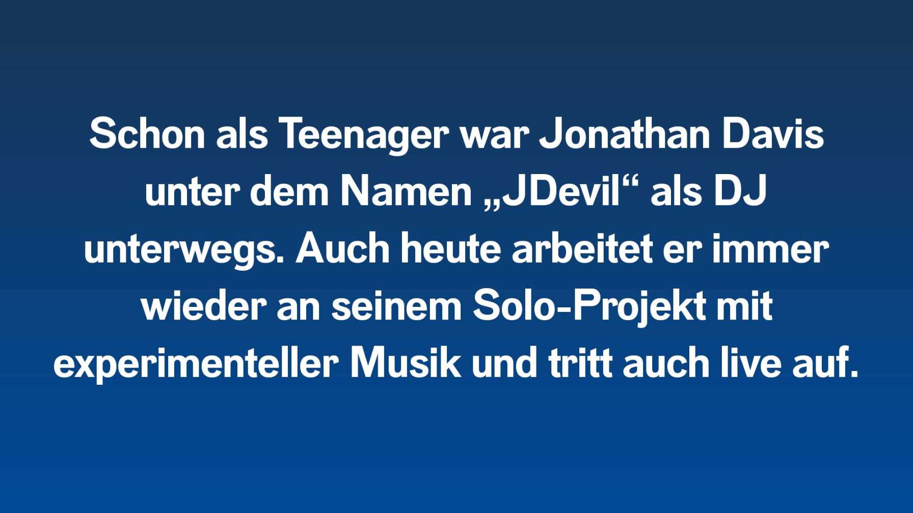 Schon als Teenager war Jonathan Davis unter dem Namen „JDevil“ als DJ unterwegs. Auch heute arbeitet er immer wieder an seinem Solo-Projekt mit experimenteller Musik und tritt auch live auf.
