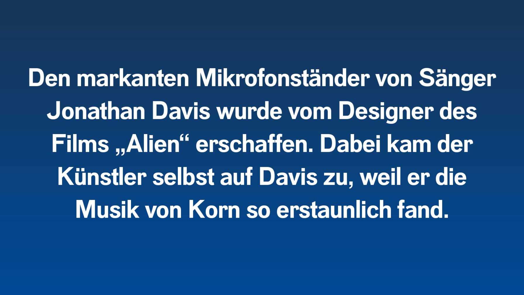 Den markanten Mikrofonständer von Sänger Jonathan Davis wurde vom Designer des Films „Alien“ erschaffen. Dabei kam der Künstler selbst auf Davis zu, weil er die Musik von Korn so erstaunlich fand.