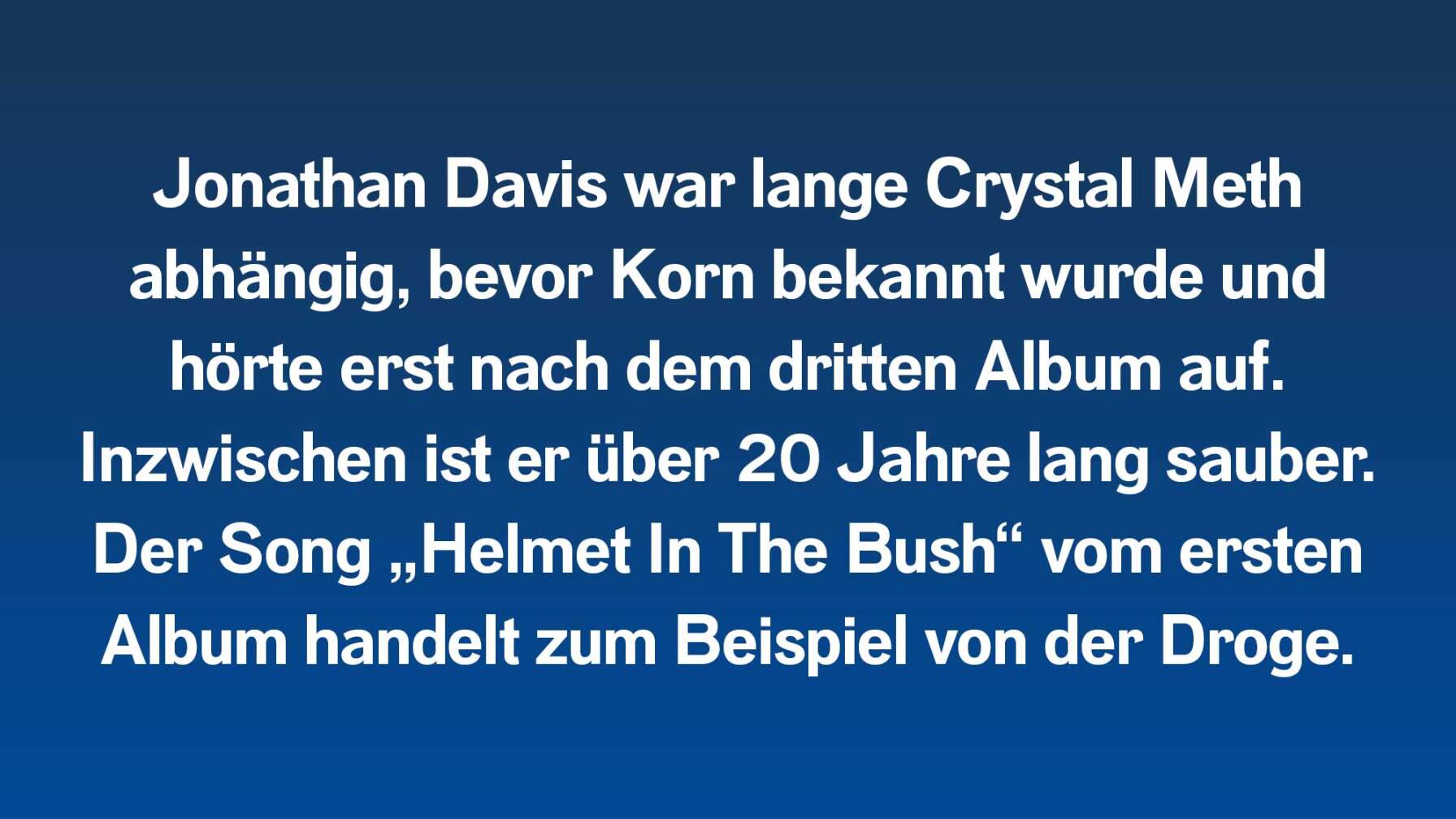 Jonathan Davis war lange Crystal Meth abhängig, bevor Korn bekannt wurde und hörte erst nach dem dritten Album auf. Inzwischen ist er über 20 Jahre lang sauber. Der Song „Helmet In The Bush“ vom ersten Album handelt zum Beispiel von der Droge.