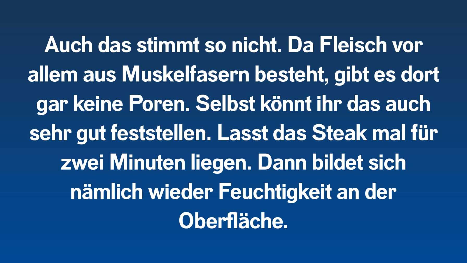 Auch das stimmt so nicht. Da Fleisch vor allem aus Muskelfasern besteht, gibt es dort gar keine Poren. Selbst könnt ihr das auch sehr gut feststellen. Lasst das Steak mal für zwei Minuten liegen. Dann bildet sich nämlich wieder Feuchtigkeit an der Oberfläche.